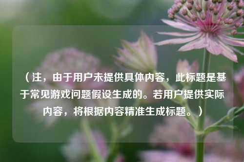 （注，由于用户未提供具体内容，此标题是基于常见游戏问题假设生成的。若用户提供实际内容，将根据内容精准生成标题。）