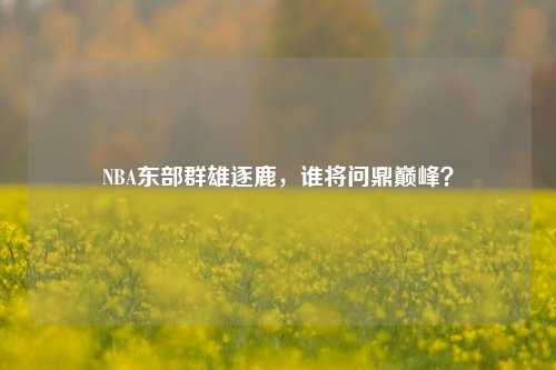 NBA东部群雄逐鹿，谁将问鼎巅峰？