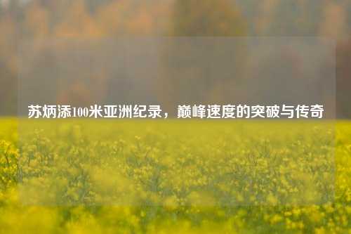苏炳添100米亚洲纪录，巅峰速度的突破与传奇