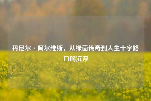 丹尼尔·阿尔维斯，从绿茵传奇到人生十字路口的沉浮