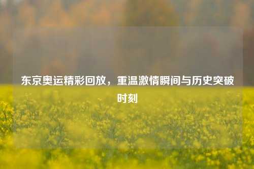 东京奥运精彩回放，重温激情瞬间与历史突破时刻