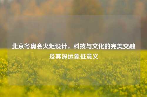 北京冬奥会火炬设计，科技与文化的完美交融及其深远象征意义