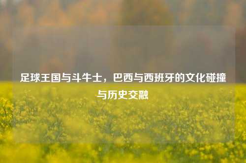 足球王国与斗牛士，巴西与西班牙的文化碰撞与历史交融