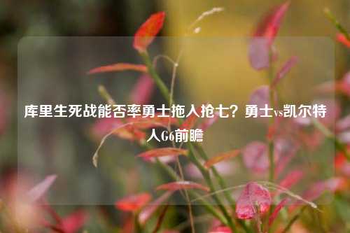 库里生死战能否率勇士拖入抢七？勇士vs凯尔特人G6前瞻