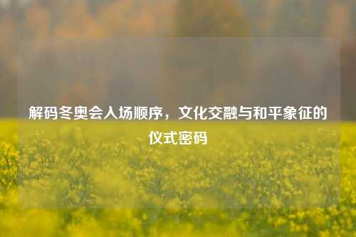 解码冬奥会入场顺序，文化交融与和平象征的仪式密码