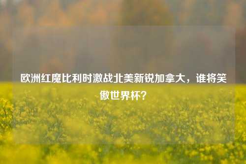 欧洲红魔比利时激战北美新锐加拿大，谁将笑傲世界杯？