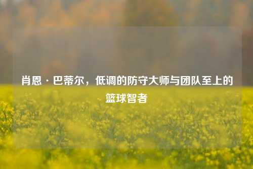 肖恩·巴蒂尔，低调的防守大师与团队至上的篮球智者