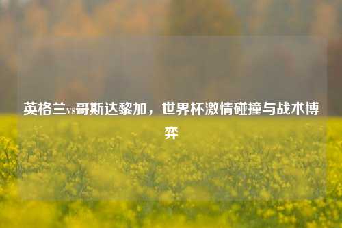 英格兰vs哥斯达黎加，世界杯激情碰撞与战术博弈