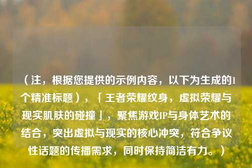 （注，根据您提供的示例内容，以下为生成的1个精准标题），「王者荣耀纹身，虚拟荣耀与现实肌肤的碰撞」，聚焦游戏IP与身体艺术的结合，突出虚拟与现实的核心冲突，符合争议性话题的传播需求，同时保持简洁有力。）