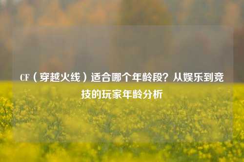 CF（穿越火线）适合哪个年龄段？从娱乐到竞技的玩家年龄分析