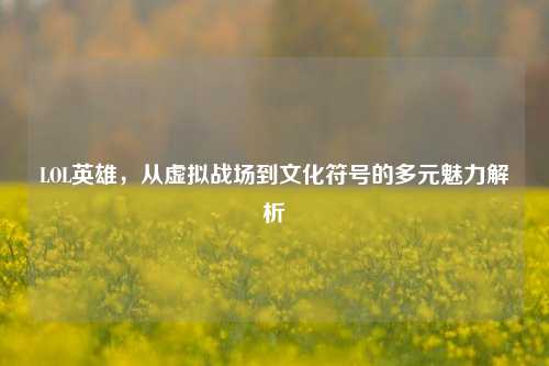 LOL英雄，从虚拟战场到文化符号的多元魅力解析