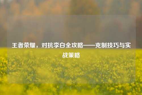 王者荣耀，对抗李白全攻略——克制技巧与实战策略