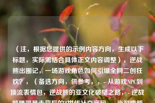 （注，根据您提供的示例内容方向，生成以下标题，实际需结合具体正文内容调整），逆战熊出圈记，一场游戏角色如何引爆全网二创狂欢？，（备选方向，供参考，，- 从游戏NPC到顶流表情包，逆战熊的亚文化破壁之路，- 逆战熊梗图暴走背后的Z世代社交密码，- 当游戏熊闯入现实，解码逆战熊的病毒式传播逻辑，）