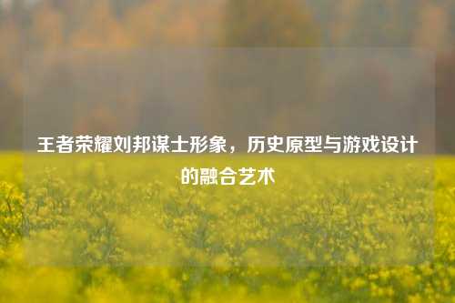 王者荣耀刘邦谋士形象，历史原型与游戏设计的融合艺术