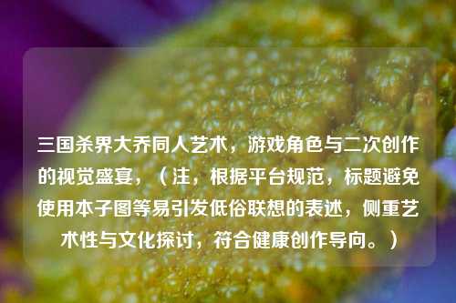 三国杀界大乔同人艺术，游戏角色与二次创作的视觉盛宴，（注，根据平台规范，标题避免使用本子图等易引发低俗联想的表述，侧重艺术性与文化探讨，符合健康创作导向。）