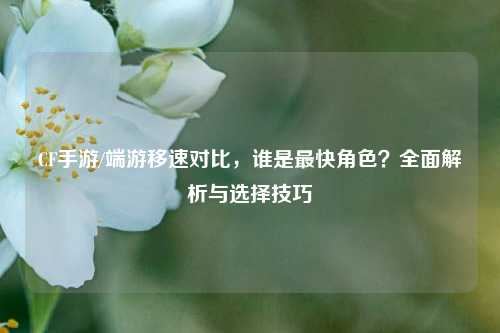 CF手游/端游移速对比，谁是最快角色？全面解析与选择技巧