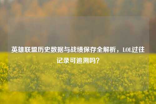 英雄联盟历史数据与战绩保存全解析，LOL过往记录可追溯吗？
