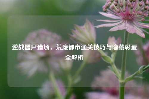 逆战僵尸猎场，荒废都市通关技巧与隐藏彩蛋全解析
