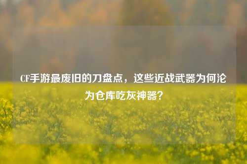 CF手游最废旧的刀盘点，这些近战武器为何沦为仓库吃灰神器？