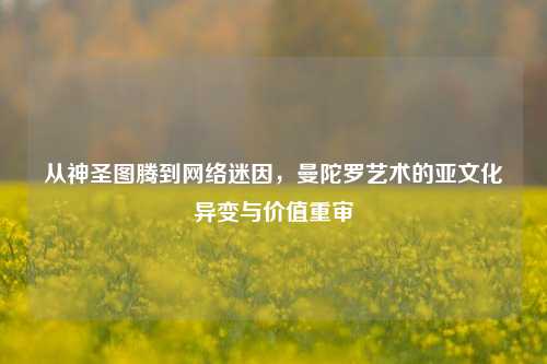 从神圣图腾到网络迷因，曼陀罗艺术的亚文化异变与价值重审