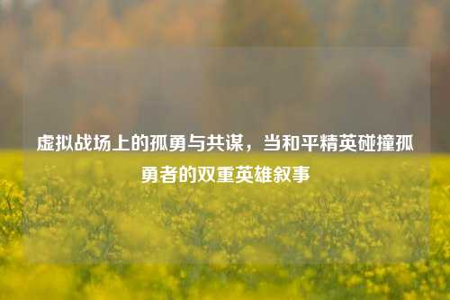 虚拟战场上的孤勇与共谋，当和平精英碰撞孤勇者的双重英雄叙事