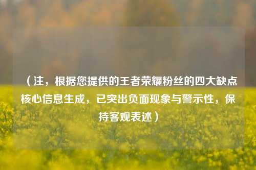 （注，根据您提供的王者荣耀粉丝的四大缺点核心信息生成，已突出负面现象与警示性，保持客观表述）