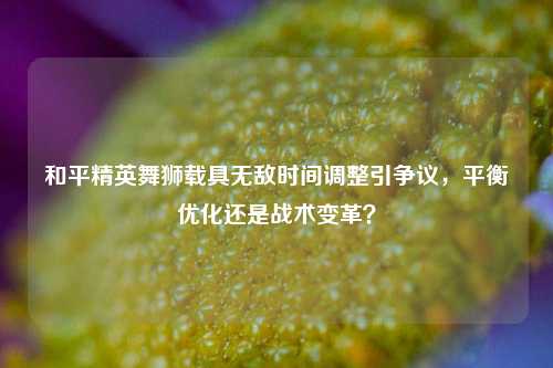 和平精英舞狮载具无敌时间调整引争议，平衡优化还是战术变革？