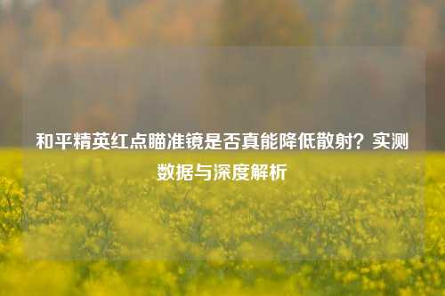 和平精英红点瞄准镜是否真能降低散射？实测数据与深度解析