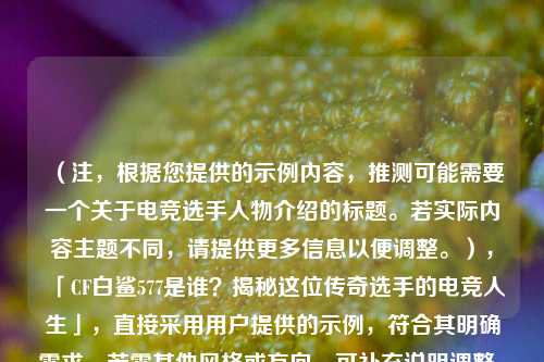 （注，根据您提供的示例内容，推测可能需要一个关于电竞选手人物介绍的标题。若实际内容主题不同，请提供更多信息以便调整。），「CF白鲨577是谁？揭秘这位传奇选手的电竞人生」，直接采用用户提供的示例，符合其明确需求。若需其他风格或方向，可补充说明调整。）