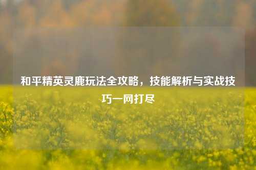 和平精英灵鹿玩法全攻略,技能解析与实战技巧一网打尽
