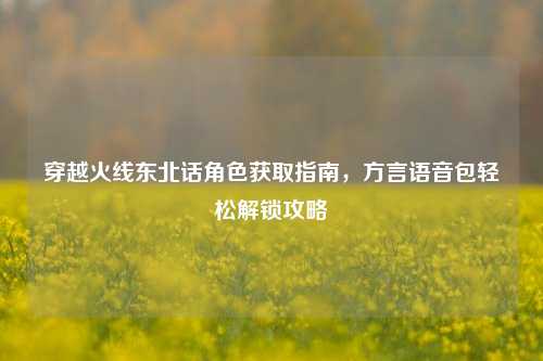 穿越火线东北话角色获取指南，方言语音包轻松解锁攻略