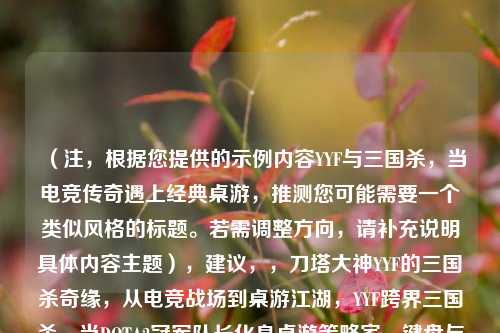 (注,根据您提供的示例内容YYF与三国杀,当电竞传奇遇上经典桌游,推测您可能需要一个类似风格的标题。若需调整方向,请补充说明具体内容主题),建议,,刀塔大神YYF的三国杀奇缘,从电竞战场到桌游江湖,YYF跨界三国杀,当DOTA2冠军队长化身桌游策略家,键盘与卡牌的碰撞,YYF的三国杀电竞化实验,(请提供更多背景信息,例如具体事件、合作形式或核心亮点,可为您精准定制标题)
