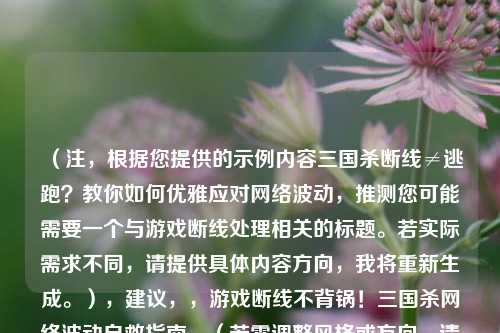 （注，根据您提供的示例内容三国杀断线≠逃跑？教你如何优雅应对网络波动，推测您可能需要一个与游戏断线处理相关的标题。若实际需求不同，请提供具体内容方向，我将重新生成。），建议，，游戏断线不背锅！三国杀网络波动自救指南，（若需调整风格或方向，请补充说明具体内容或关键词）