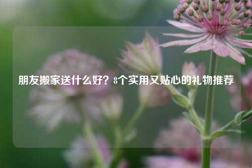 朋友搬家送什么好？8个实用又贴心的礼物推荐