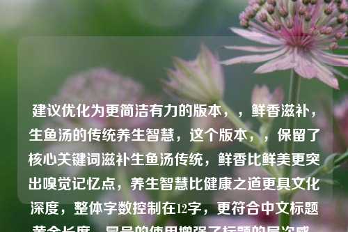 建议优化为更简洁有力的版本，，鲜香滋补，生鱼汤的传统养生智慧，这个版本，，保留了核心关键词滋补生鱼汤传统，鲜香比鲜美更突出嗅觉记忆点，养生智慧比健康之道更具文化深度，整体字数控制在12字，更符合中文标题黄金长度，冒号的使用增强了标题的层次感，是否需要进一步调整某个侧重点？