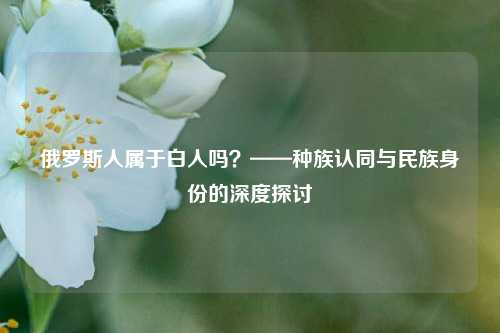 俄罗斯人属于白人吗？——种族认同与民族身份的深度探讨