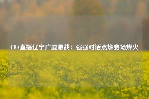 CBA直播辽宁广厦激战：强强对话点燃赛场烽火