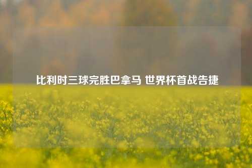  比利时三球完胜巴拿马 世界杯首战告捷