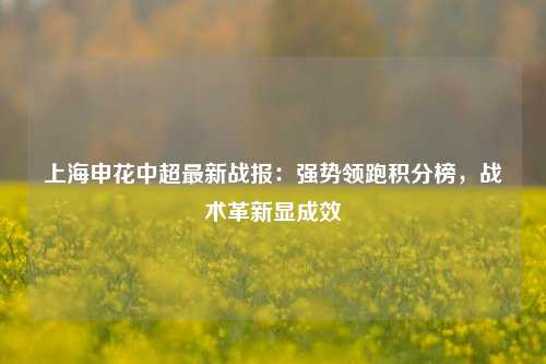 上海申花中超最新战报：强势领跑积分榜，战术革新显成效