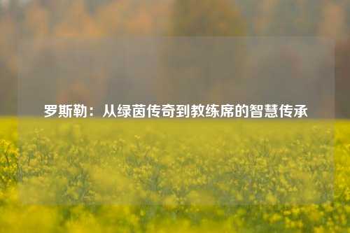 罗斯勒：从绿茵传奇到教练席的智慧传承