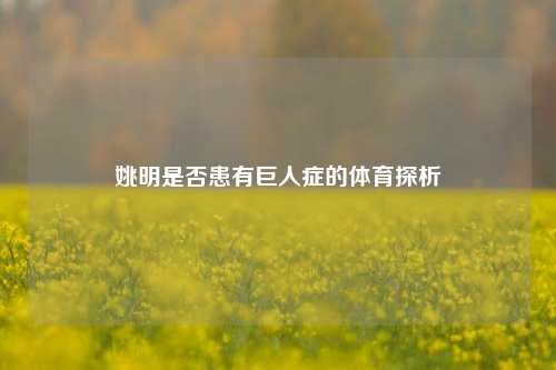 姚明是否患有巨人症的体育探析